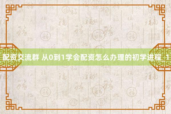 配资交流群 从0到1学会配资怎么办理的初学进程_1