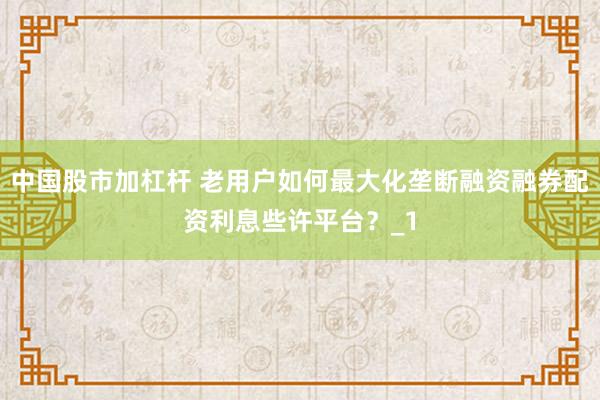 中国股市加杠杆 老用户如何最大化垄断融资融券配资利息些许平台？_1