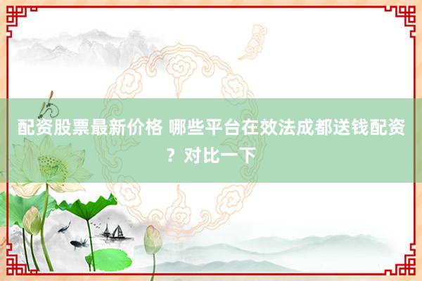 配资股票最新价格 哪些平台在效法成都送钱配资？对比一下