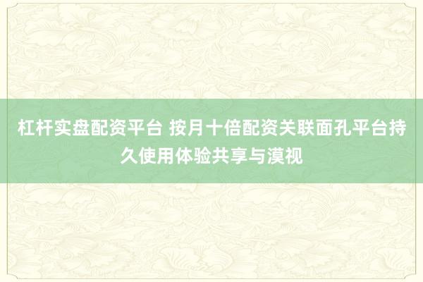 杠杆实盘配资平台 按月十倍配资关联面孔平台持久使用体验共享与漠视