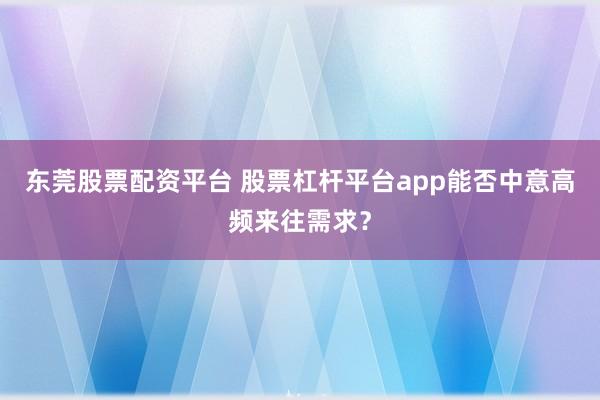 东莞股票配资平台 股票杠杆平台app能否中意高频来往需求？