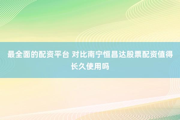 最全面的配资平台 对比南宁恒昌达股票配资值得长久使用吗