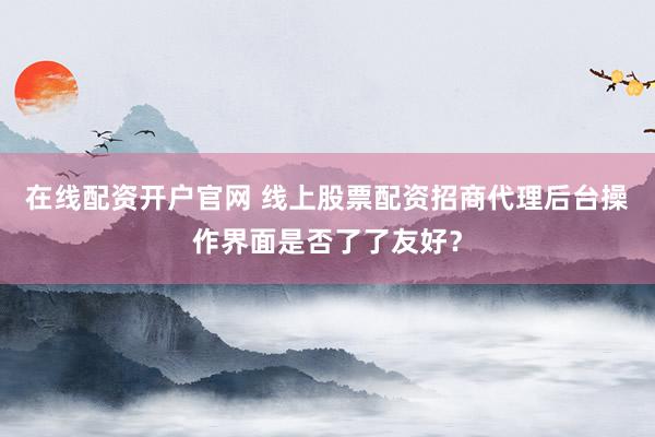 在线配资开户官网 线上股票配资招商代理后台操作界面是否了了友好？
