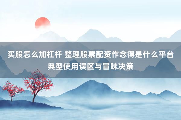 买股怎么加杠杆 整理股票配资作念得是什么平台典型使用误区与冒昧决策