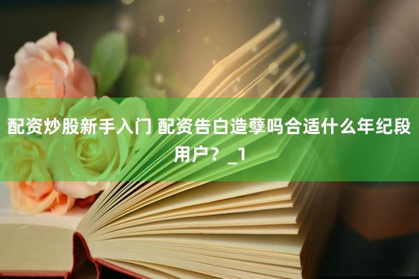配资炒股新手入门 配资告白造孽吗合适什么年纪段用户？_1
