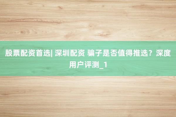 股票配资首选| 深圳配资 骗子是否值得推选？深度用户评测_1