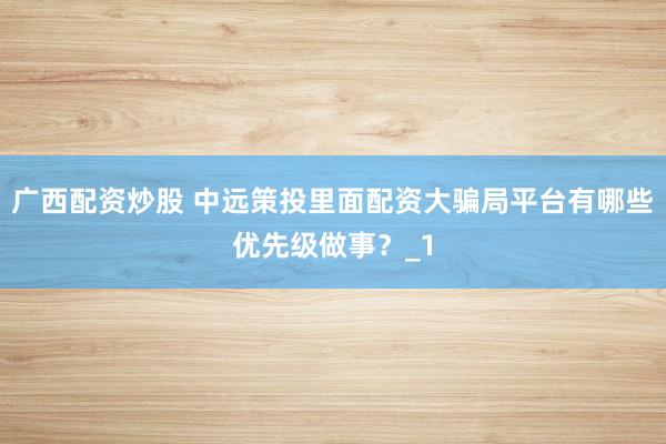广西配资炒股 中远策投里面配资大骗局平台有哪些优先级做事？_1
