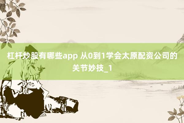 杠杆炒股有哪些app 从0到1学会太原配资公司的关节妙技_1