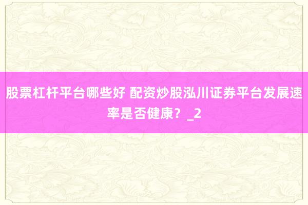 股票杠杆平台哪些好 配资炒股泓川证券平台发展速率是否健康？_2