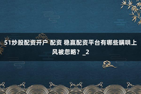 51炒股配资开户 配资 稳赢配资平台有哪些瞒哄上风被忽略？_2