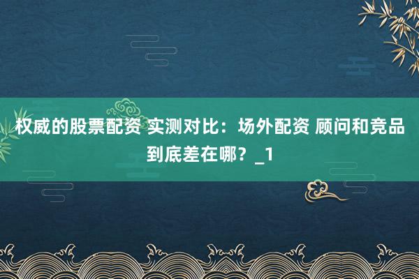 权威的股票配资 实测对比：场外配资 顾问和竞品到底差在哪？_1