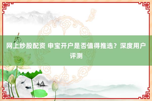 网上炒股配资 申宝开户是否值得推选？深度用户评测