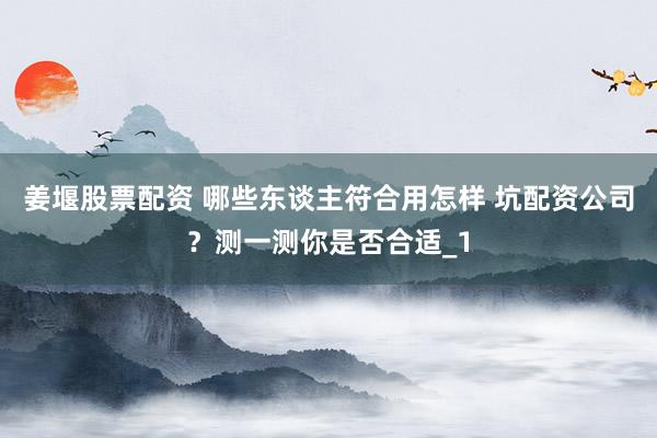 姜堰股票配资 哪些东谈主符合用怎样 坑配资公司？测一测你是否合适_1