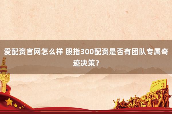 爱配资官网怎么样 股指300配资是否有团队专属奇迹决策？