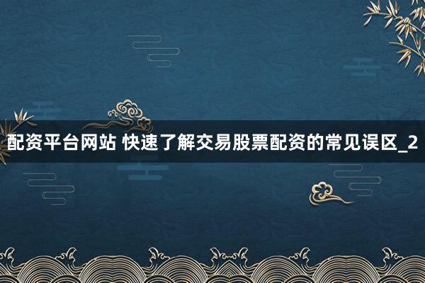 配资平台网站 快速了解交易股票配资的常见误区_2