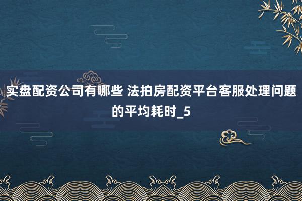 实盘配资公司有哪些 法拍房配资平台客服处理问题的平均耗时_5
