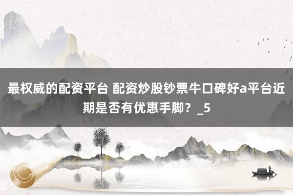 最权威的配资平台 配资炒股钞票牛口碑好a平台近期是否有优惠手脚？_5