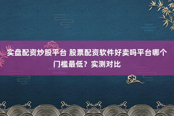 实盘配资炒股平台 股票配资软件好卖吗平台哪个门槛最低?实测对比