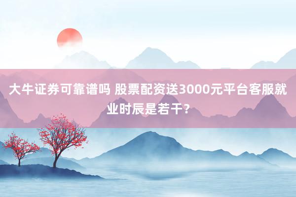 大牛证券可靠谱吗 股票配资送3000元平台客服就业时辰是若干？