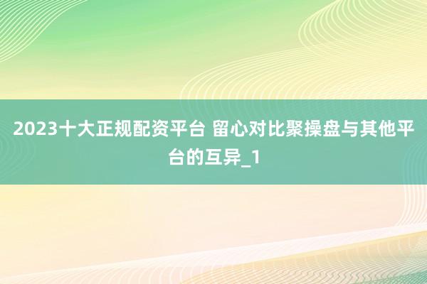 2023十大正规配资平台 留心对比聚操盘与其他平台的互异_1