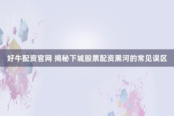 好牛配资官网 揭秘下城股票配资黑河的常见误区