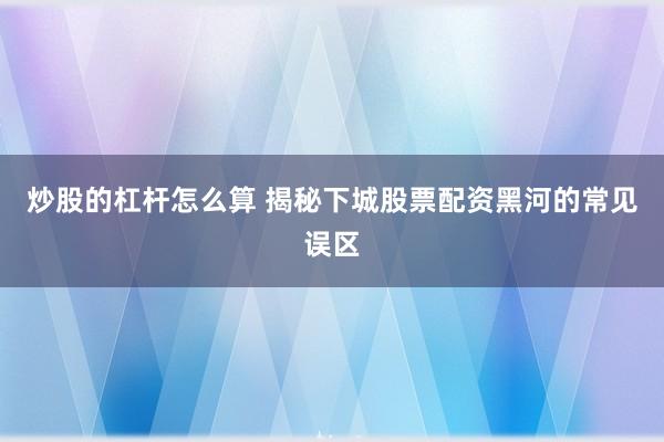 炒股的杠杆怎么算 揭秘下城股票配资黑河的常见误区
