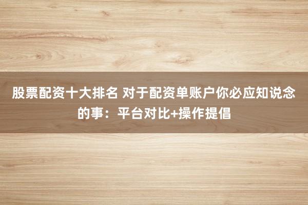股票配资十大排名 对于配资单账户你必应知说念的事：平台对比+操作提倡