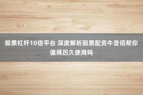 股票杠杆10倍平台 深度解析股票配资牛壹佰帮你值得历久使用吗