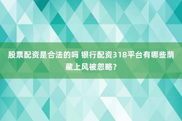 股票配资是合法的吗 银行配资318平台有哪些荫藏上风被忽略？