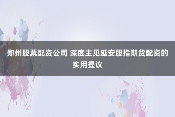 郑州股票配资公司 深度主见延安股指期货配资的实用提议