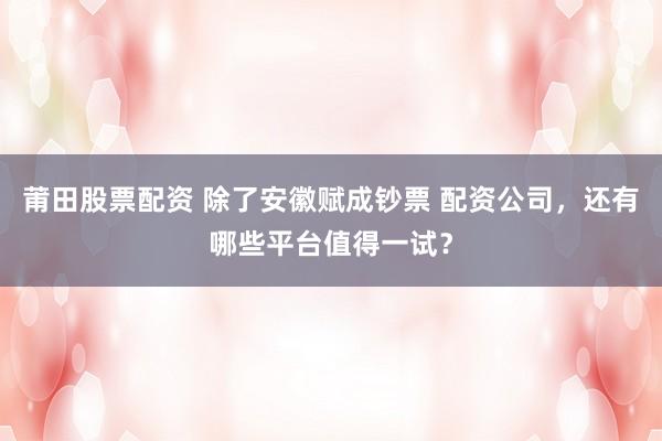 莆田股票配资 除了安徽赋成钞票 配资公司，还有哪些平台值得一试？