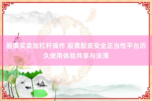 股票买卖加杠杆操作 股票配资安全正当性平台历久使用体验共享与淡薄