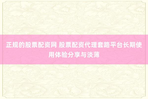 正规的股票配资网 股票配资代理套路平台长期使用体验分享与淡薄
