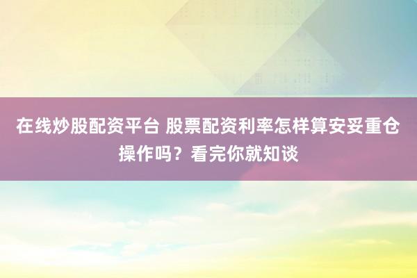 在线炒股配资平台 股票配资利率怎样算安妥重仓操作吗？看完你就知谈