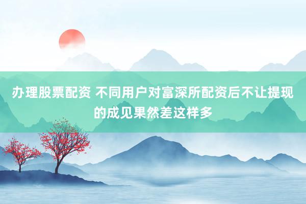 办理股票配资 不同用户对富深所配资后不让提现的成见果然差这样多