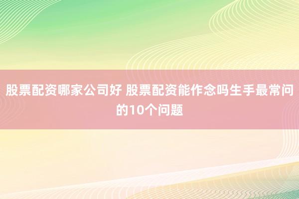 股票配资哪家公司好 股票配资能作念吗生手最常问的10个问题