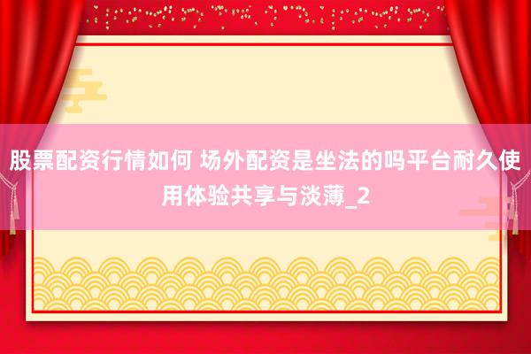 股票配资行情如何 场外配资是坐法的吗平台耐久使用体验共享与淡薄_2
