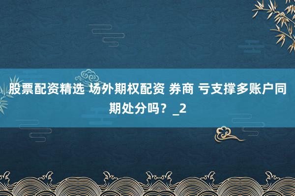 股票配资精选 场外期权配资 券商 亏支撑多账户同期处分吗?_2