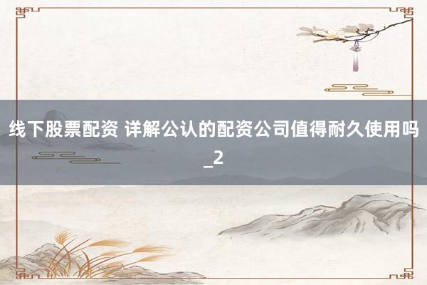 线下股票配资 详解公认的配资公司值得耐久使用吗_2