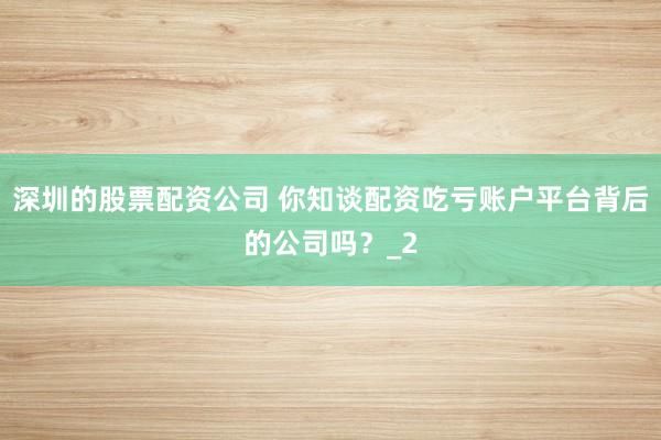 深圳的股票配资公司 你知谈配资吃亏账户平台背后的公司吗？_2