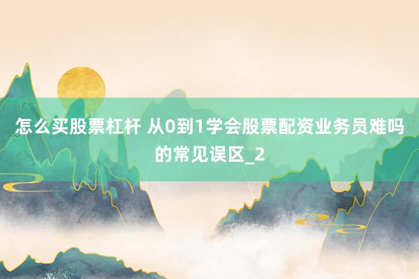 怎么买股票杠杆 从0到1学会股票配资业务员难吗的常见误区_2
