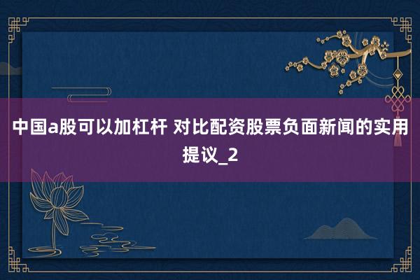 中国a股可以加杠杆 对比配资股票负面新闻的实用提议_2