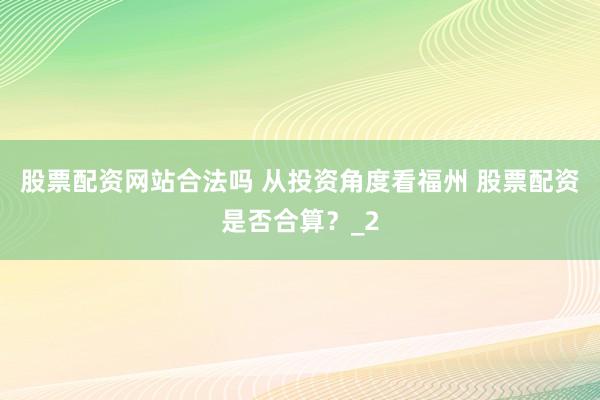 股票配资网站合法吗 从投资角度看福州 股票配资是否合算?_2