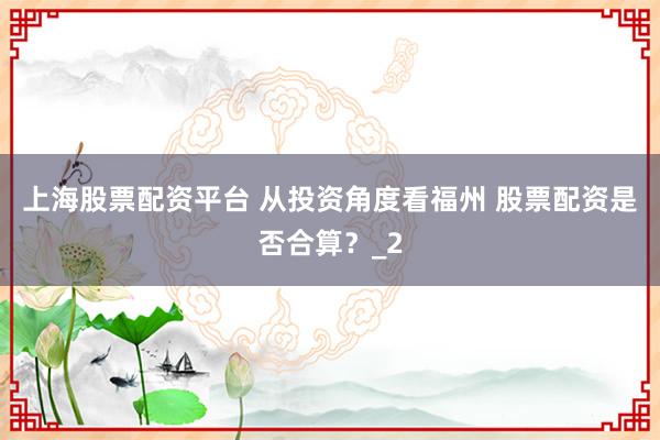 上海股票配资平台 从投资角度看福州 股票配资是否合算？_2