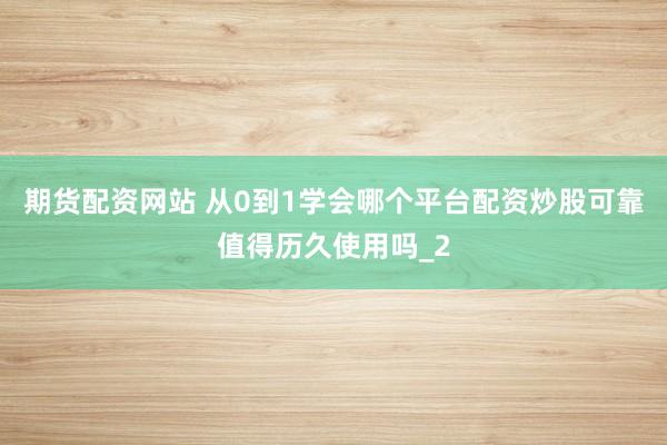 期货配资网站 从0到1学会哪个平台配资炒股可靠值得历久使用吗_2