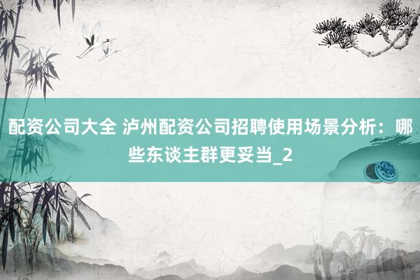 配资公司大全 泸州配资公司招聘使用场景分析：哪些东谈主群更妥当_2