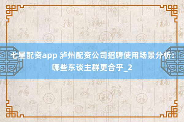 七星配资app 泸州配资公司招聘使用场景分析：哪些东谈主群更合乎_2