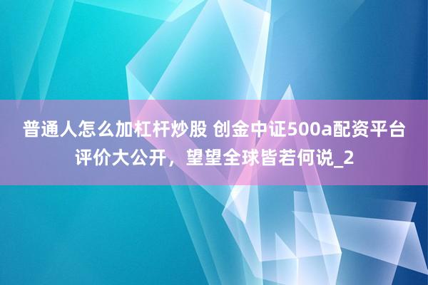 普通人怎么加杠杆炒股 创金中证500a配资平台评价大公开，望望全球皆若何说_2