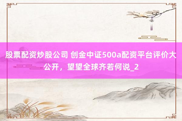 股票配资炒股公司 创金中证500a配资平台评价大公开，望望全球齐若何说_2