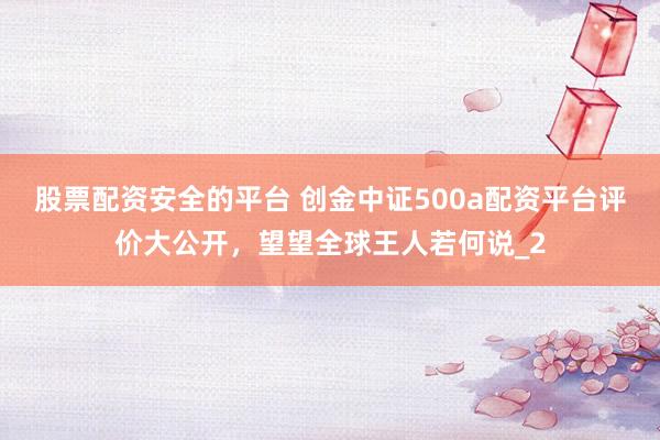 股票配资安全的平台 创金中证500a配资平台评价大公开,望望全球王人若何说_2